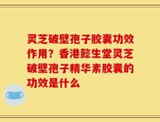 灵芝破壁孢子胶囊功效作用？香港懿生堂灵芝破壁孢子精华素胶囊的功效是什么