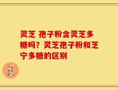 灵芝 孢子粉含灵芝多糖吗？灵芝孢子粉和芝宁多糖的区别