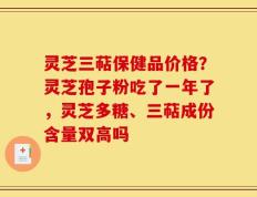 灵芝三萜保健品价格？灵芝孢子粉吃了一年了，灵芝多糖、三萜成份含量双高吗