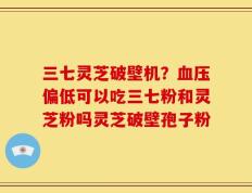 三七灵芝破壁机？血压偏低可以吃三七粉和灵芝粉吗灵芝破壁孢子粉