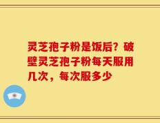 灵芝孢子粉是饭后？破壁灵芝孢子粉每天服用几次，每次服多少