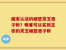 国家认证的破壁灵芝孢子粉？哪里可以买到正宗的灵芝破壁孢子粉