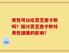 男性可以吃灵芝孢子粉吗？探讨灵芝孢子粉对男性健康的影响？