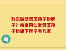 敖东破壁灵芝孢子粉牌子？南京同仁堂灵芝孢子粉旗下牌子有几家