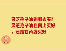 灵芝孢子油到哪去买？灵芝孢子油在网上买好，还是在药店买好