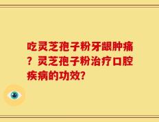 吃灵芝孢子粉牙龈肿痛？灵芝孢子粉治疗口腔疾病的功效？