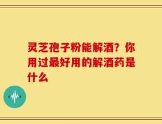 灵芝孢子粉能解酒？你用过最好用的解酒药是什么