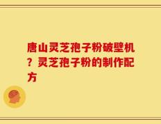 唐山灵芝孢子粉破壁机？灵芝孢子粉的制作配方