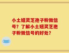 小土妞灵芝孢子粉微信号？了解小土妞灵芝孢子粉微信号的好处？