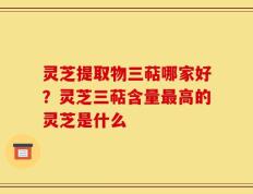 灵芝提取物三萜哪家好？灵芝三萜含量最高的灵芝是什么