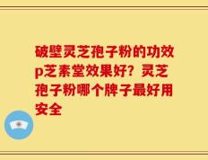 破壁灵芝孢子粉的功效p芝素堂效果好？灵芝孢子粉哪个牌子最好用安全