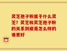 灵芝孢子粉属于什么灵芝？灵芝和灵芝孢子粉的关系到底是怎么样的谁更好