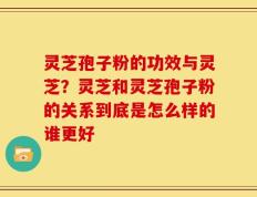 灵芝孢子粉的功效与灵芝？灵芝和灵芝孢子粉的关系到底是怎么样的谁更好