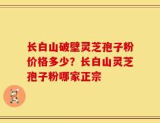 长白山破壁灵芝孢子粉价格多少？长白山灵芝孢子粉哪家正宗