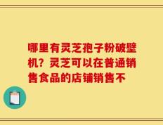 哪里有灵芝孢子粉破壁机？灵芝可以在普通销售食品的店铺销售不