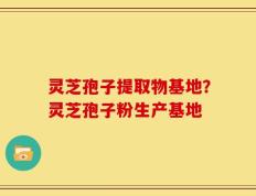 灵芝孢子提取物基地？灵芝孢子粉生产基地