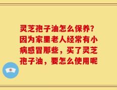 灵芝孢子油怎么保养？因为家里老人经常有小病感冒那些，买了灵芝孢子油，要怎么使用呢
