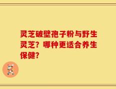灵芝破壁孢子粉与野生灵芝？哪种更适合养生保健？