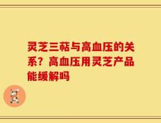 灵芝三萜与高血压的关系？高血压用灵芝产品能缓解吗