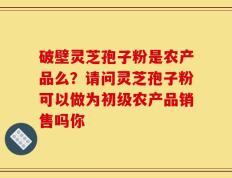 破壁灵芝孢子粉是农产品么？请问灵芝孢子粉可以做为初级农产品销售吗你