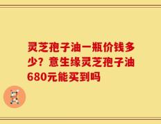 灵芝孢子油一瓶价钱多少？意生缘灵芝孢子油680元能买到吗