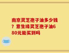 南京灵芝孢子油多少钱？意生缘灵芝孢子油680元能买到吗