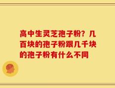 高中生灵芝孢子粉？几百块的孢子粉跟几千块的孢子粉有什么不同