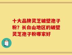 十大品牌灵芝破壁孢子粉？长白山地区的破壁灵芝孢子粉哪家好