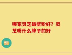 哪家灵芝破壁粉好？灵芝粉什么牌子的好