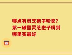 哪点有灵芝孢子粉卖？紫一破壁灵芝孢子粉到哪里买最好