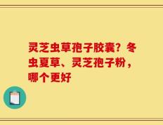 灵芝虫草孢子胶囊？冬虫夏草、灵芝孢子粉，哪个更好