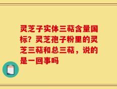 灵芝子实体三萜含量国标？灵芝孢子粉里的灵芝三萜和总三萜，说的是一回事吗