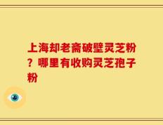 上海却老斋破壁灵芝粉？哪里有收购灵芝孢子粉