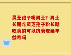 灵芝孢子粉男士？男士长期吃灵芝孢子粉长期吃真的可以抗衰老延年益寿吗