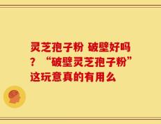 灵芝孢子粉 破壁好吗？“破壁灵芝孢子粉”这玩意真的有用么