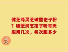 健芝缘灵芝破壁孢子粉？破壁灵芝孢子粉每天服用几次，每次服多少