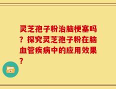 灵芝孢子粉治脑梗塞吗？探究灵芝孢子粉在脑血管疾病中的应用效果？