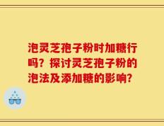 泡灵芝孢子粉时加糖行吗？探讨灵芝孢子粉的泡法及添加糖的影响？