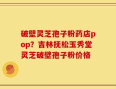 破壁灵芝孢子粉药店pop？吉林抚松玉秀堂灵芝破壁孢子粉价格