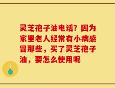 灵芝孢子油电话？因为家里老人经常有小病感冒那些，买了灵芝孢子油，要怎么使用呢