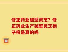 修正药业破壁灵芝？修正药业生产破壁灵芝孢子粉是真的吗