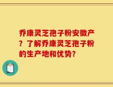 乔康灵芝孢子粉安徽产？了解乔康灵芝孢子粉的生产地和优势？