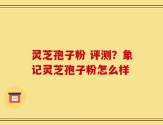 灵芝孢子粉 评测？象记灵芝孢子粉怎么样