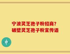 宁波灵芝孢子粉招商？破壁灵芝孢子粉宣传语