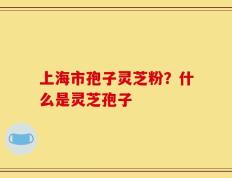 上海市孢子灵芝粉？什么是灵芝孢子