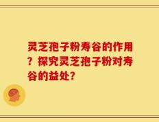 灵芝孢子粉寿谷的作用？探究灵芝孢子粉对寿谷的益处？