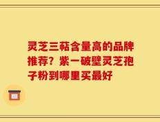 灵芝三萜含量高的品牌推荐？紫一破壁灵芝孢子粉到哪里买最好