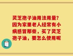 灵芝孢子油用法用量？因为家里老人经常有小病感冒那些，买了灵芝孢子油，要怎么使用呢