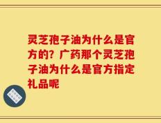 灵芝孢子油为什么是官方的？广药那个灵芝孢子油为什么是官方指定礼品呢
