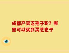 成都产灵芝孢子粉？哪里可以买到灵芝孢子